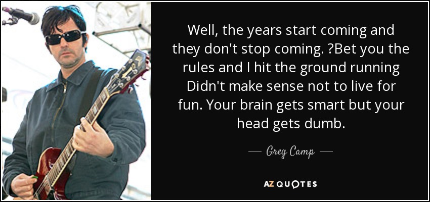 Well, the years start coming and they don't stop coming. ?Bet you the rules and I hit the ground running Didn't make sense not to live for fun. Your brain gets smart but your head gets dumb. - Greg Camp