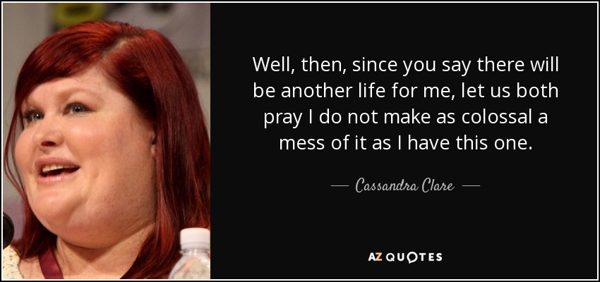 Well, then, since you say there will be another life for me, let us both pray I do not make as colossal a mess of it as I have this one. - Cassandra Clare