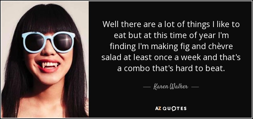 Well there are a lot of things I like to eat but at this time of year I'm finding I'm making fig and chèvre salad at least once a week and that's a combo that's hard to beat. - Karen Walker