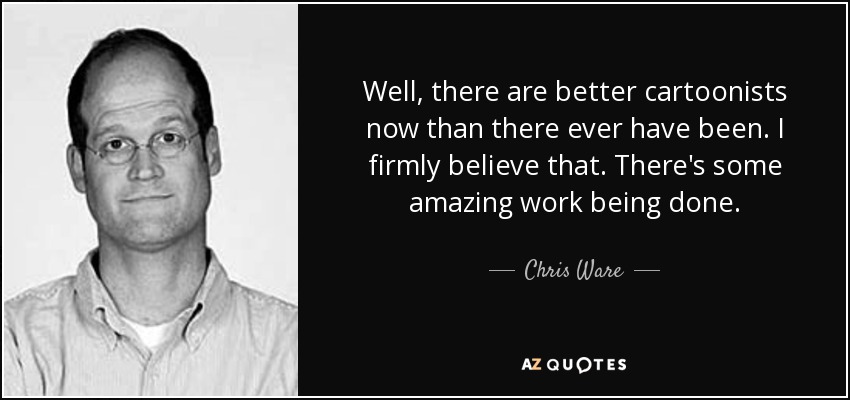 Well, there are better cartoonists now than there ever have been. I firmly believe that. There's some amazing work being done. - Chris Ware