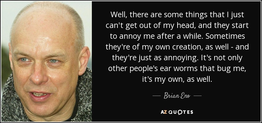 Well, there are some things that I just can't get out of my head, and they start to annoy me after a while. Sometimes they're of my own creation, as well - and they're just as annoying. It's not only other people's ear worms that bug me, it's my own, as well. - Brian Eno