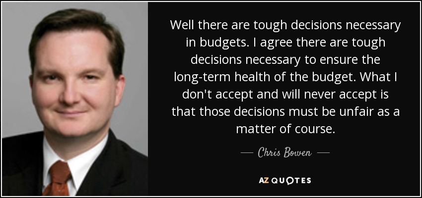 Well there are tough decisions necessary in budgets. I agree there are tough decisions necessary to ensure the long-term health of the budget. What I don't accept and will never accept is that those decisions must be unfair as a matter of course. - Chris Bowen