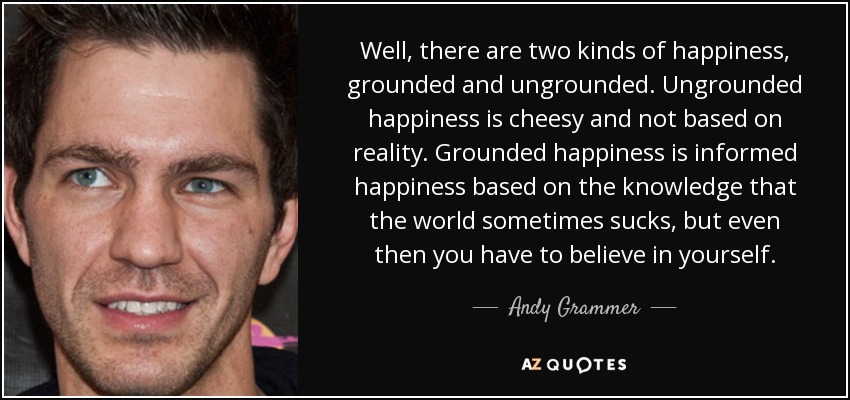 Well, there are two kinds of happiness, grounded and ungrounded. Ungrounded happiness is cheesy and not based on reality. Grounded happiness is informed happiness based on the knowledge that the world sometimes sucks, but even then you have to believe in yourself. - Andy Grammer