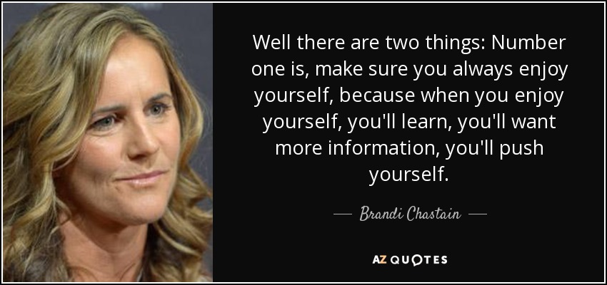 Well there are two things: Number one is, make sure you always enjoy yourself, because when you enjoy yourself, you'll learn, you'll want more information, you'll push yourself. - Brandi Chastain