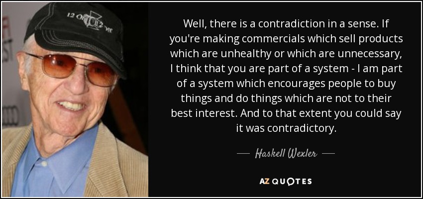 Well, there is a contradiction in a sense. If you're making commercials which sell products which are unhealthy or which are unnecessary, I think that you are part of a system - I am part of a system which encourages people to buy things and do things which are not to their best interest. And to that extent you could say it was contradictory. - Haskell Wexler