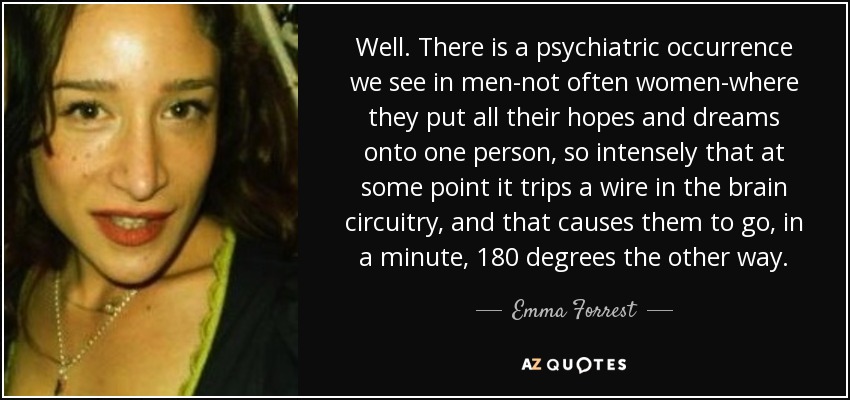 Well. There is a psychiatric occurrence we see in men-not often women-where they put all their hopes and dreams onto one person, so intensely that at some point it trips a wire in the brain circuitry, and that causes them to go, in a minute, 180 degrees the other way. - Emma Forrest