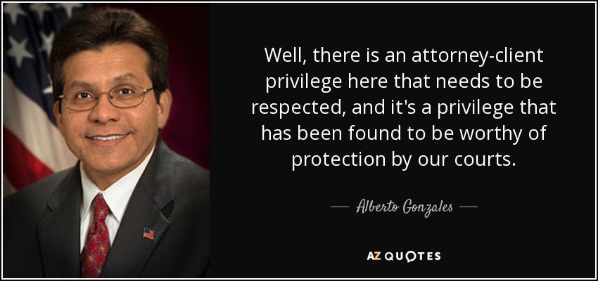 Well, there is an attorney-client privilege here that needs to be respected, and it's a privilege that has been found to be worthy of protection by our courts. - Alberto Gonzales