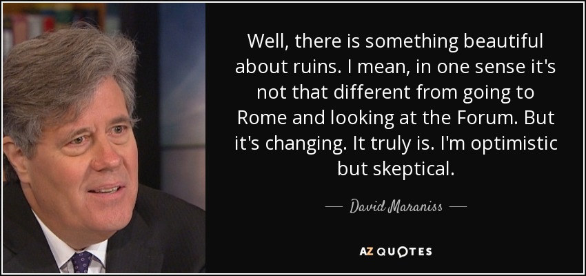 Well, there is something beautiful about ruins. I mean, in one sense it's not that different from going to Rome and looking at the Forum. But it's changing. It truly is. I'm optimistic but skeptical. - David Maraniss