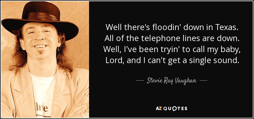 Well there's floodin' down in Texas. All of the telephone lines are down. Well, I've been tryin' to call my baby, Lord, and I can't get a single sound. - Stevie Ray Vaughan