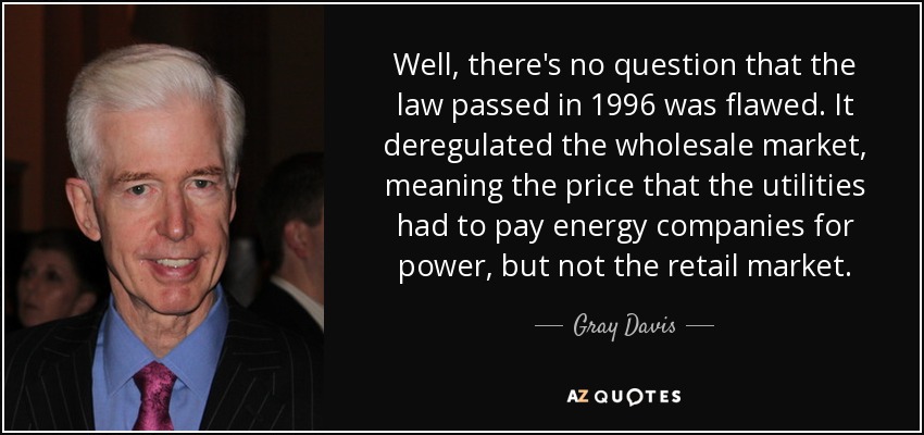 Well, there's no question that the law passed in 1996 was flawed. It deregulated the wholesale market, meaning the price that the utilities had to pay energy companies for power, but not the retail market. - Gray Davis