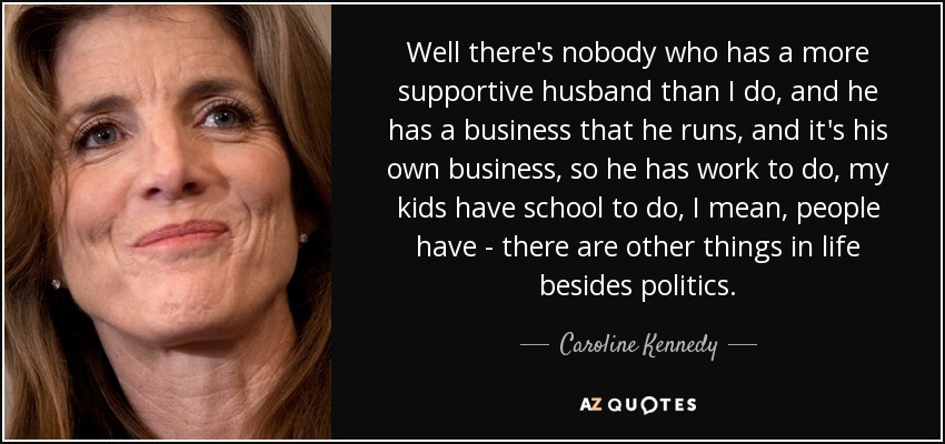 Well there's nobody who has a more supportive husband than I do, and he has a business that he runs, and it's his own business, so he has work to do, my kids have school to do, I mean, people have - there are other things in life besides politics. - Caroline Kennedy