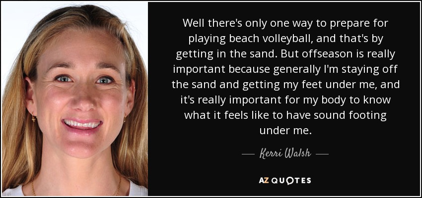 Well there's only one way to prepare for playing beach volleyball, and that's by getting in the sand. But offseason is really important because generally I'm staying off the sand and getting my feet under me, and it's really important for my body to know what it feels like to have sound footing under me. - Kerri Walsh