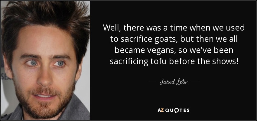Well, there was a time when we used to sacrifice goats, but then we all became vegans, so we've been sacrificing tofu before the shows! - Jared Leto