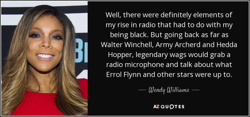 Well, there were definitely elements of my rise in radio that had to do with my being black. But going back as far as Walter Winchell, Army Archerd and Hedda Hopper, legendary wags would grab a radio microphone and talk about what Errol Flynn and other stars were up to. - Wendy Williams