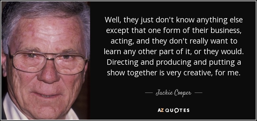 Well, they just don't know anything else except that one form of their business, acting, and they don't really want to learn any other part of it, or they would. Directing and producing and putting a show together is very creative, for me. - Jackie Cooper
