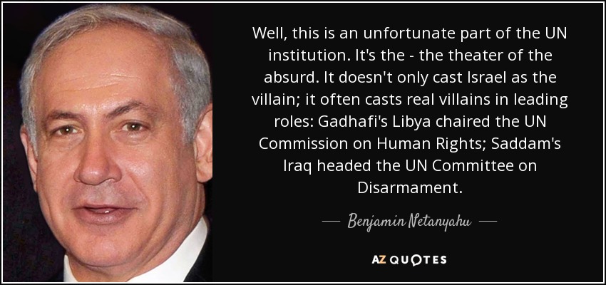 Well, this is an unfortunate part of the UN institution. It's the - the theater of the absurd. It doesn't only cast Israel as the villain; it often casts real villains in leading roles: Gadhafi's Libya chaired the UN Commission on Human Rights; Saddam's Iraq headed the UN Committee on Disarmament. - Benjamin Netanyahu