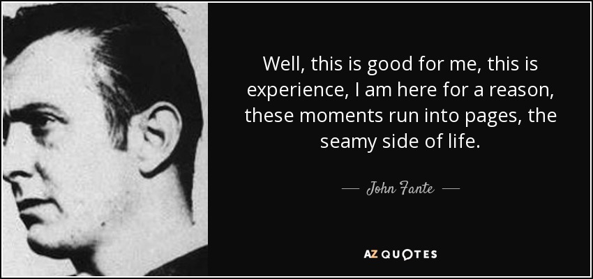 Well, this is good for me, this is experience, I am here for a reason, these moments run into pages, the seamy side of life. - John Fante