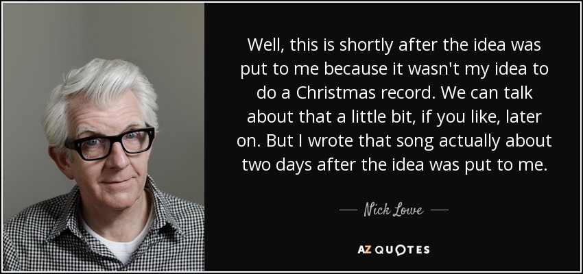 Well, this is shortly after the idea was put to me because it wasn't my idea to do a Christmas record. We can talk about that a little bit, if you like, later on. But I wrote that song actually about two days after the idea was put to me. - Nick Lowe