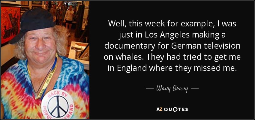 Well, this week for example, I was just in Los Angeles making a documentary for German television on whales. They had tried to get me in England where they missed me. - Wavy Gravy