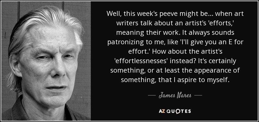 Well, this week's peeve might be... when art writers talk about an artist's 'efforts,' meaning their work. It always sounds patronizing to me, like 'I'll give you an E for effort.' How about the artist's 'effortlessnesses' instead? It's certainly something, or at least the appearance of something, that I aspire to myself. - James Nares