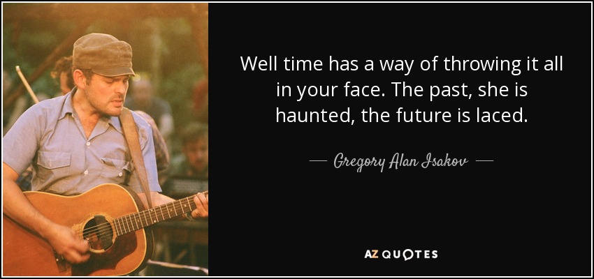 Well time has a way of throwing it all in your face. The past, she is haunted, the future is laced. - Gregory Alan Isakov