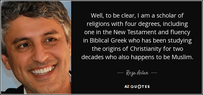 Well, to be clear, I am a scholar of religions with four degrees, including one in the New Testament and fluency in Biblical Greek who has been studying the origins of Christianity for two decades who also happens to be Muslim. - Reza Aslan