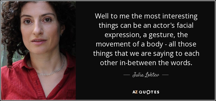 Well to me the most interesting things can be an actor's facial expression, a gesture, the movement of a body - all those things that we are saying to each other in-between the words. - Julia Loktev