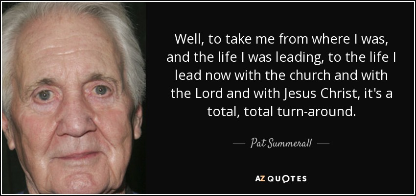 Well, to take me from where I was, and the life I was leading, to the life I lead now with the church and with the Lord and with Jesus Christ, it's a total, total turn-around. - Pat Summerall