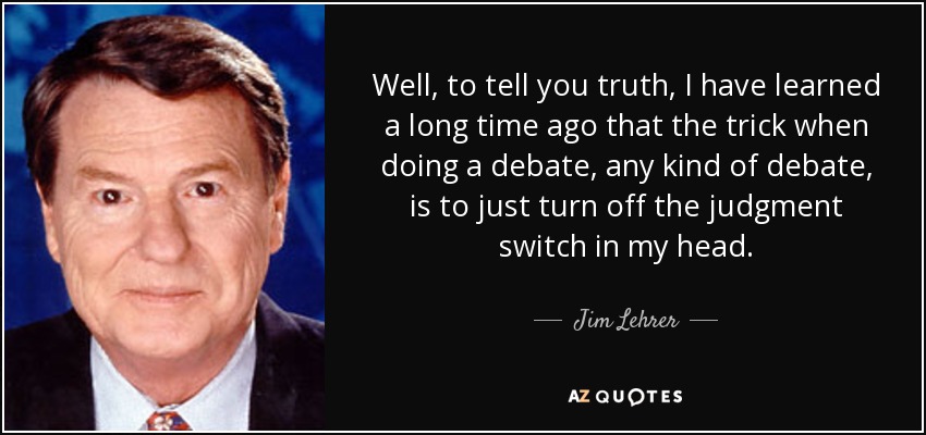 Well, to tell you truth, I have learned a long time ago that the trick when doing a debate, any kind of debate, is to just turn off the judgment switch in my head. - Jim Lehrer