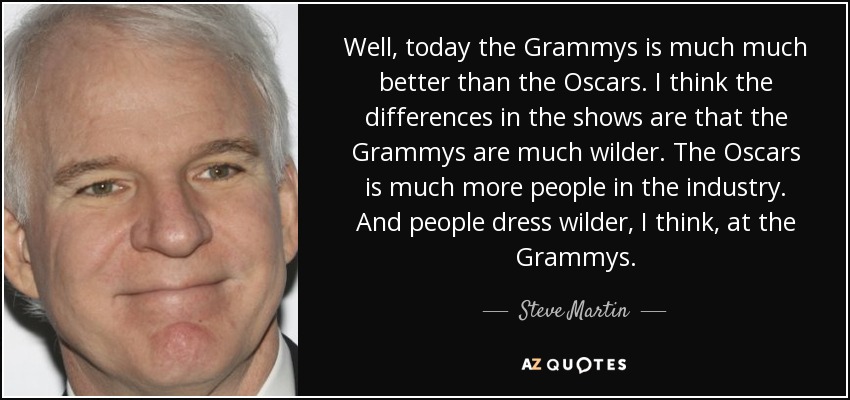 Well, today the Grammys is much much better than the Oscars. I think the differences in the shows are that the Grammys are much wilder. The Oscars is much more people in the industry. And people dress wilder, I think, at the Grammys. - Steve Martin