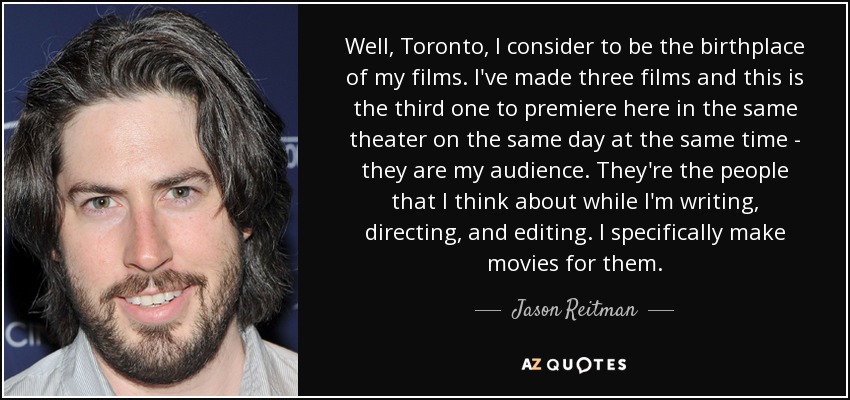 Well, Toronto, I consider to be the birthplace of my films. I've made three films and this is the third one to premiere here in the same theater on the same day at the same time - they are my audience. They're the people that I think about while I'm writing, directing, and editing. I specifically make movies for them. - Jason Reitman