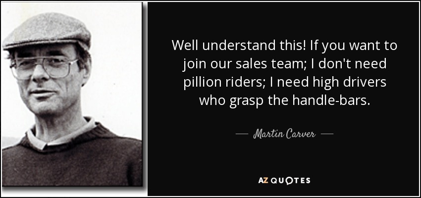 Well understand this! If you want to join our sales team; I don't need pillion riders; I need high drivers who grasp the handle-bars. - Martin Carver