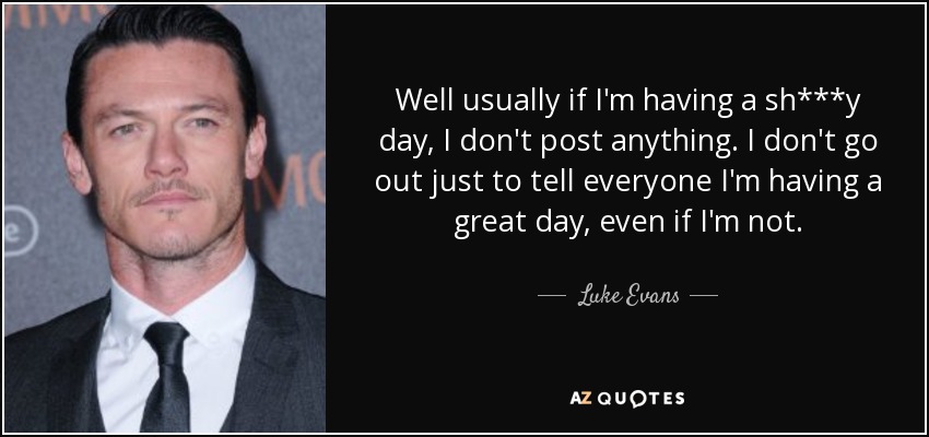 Well usually if I'm having a sh***y day, I don't post anything. I don't go out just to tell everyone I'm having a great day, even if I'm not. - Luke Evans