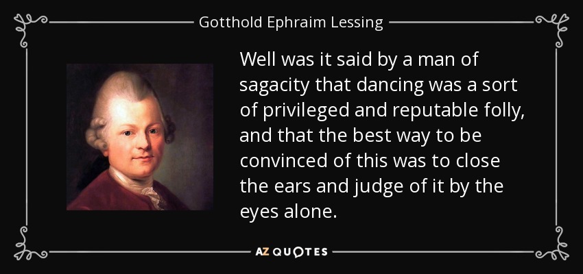 Well was it said by a man of sagacity that dancing was a sort of privileged and reputable folly, and that the best way to be convinced of this was to close the ears and judge of it by the eyes alone. - Gotthold Ephraim Lessing
