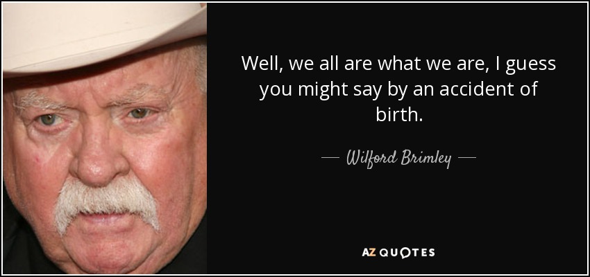 Well, we all are what we are, I guess you might say by an accident of birth. - Wilford Brimley