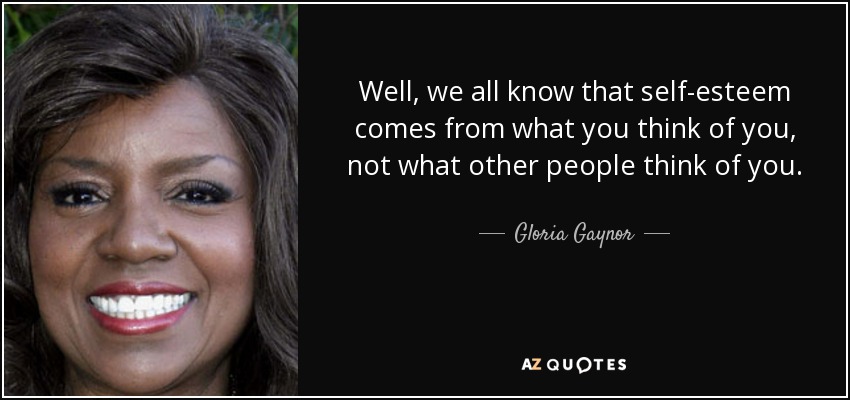 Well, we all know that self-esteem comes from what you think of you, not what other people think of you. - Gloria Gaynor
