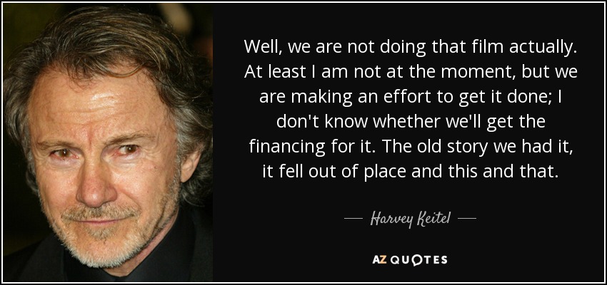 Well, we are not doing that film actually. At least I am not at the moment, but we are making an effort to get it done; I don't know whether we'll get the financing for it. The old story we had it, it fell out of place and this and that. - Harvey Keitel