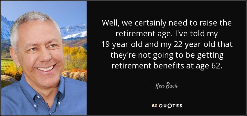 Well, we certainly need to raise the retirement age. I've told my 19-year-old and my 22-year-old that they're not going to be getting retirement benefits at age 62. - Ken Buck