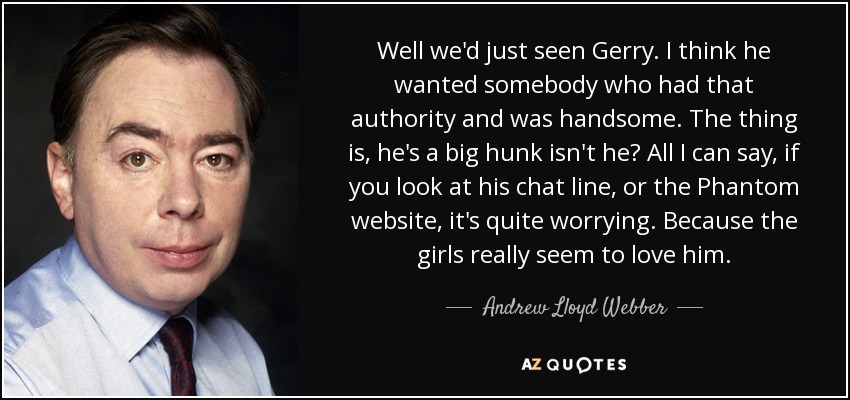Well we'd just seen Gerry. I think he wanted somebody who had that authority and was handsome. The thing is, he's a big hunk isn't he? All I can say, if you look at his chat line, or the Phantom website, it's quite worrying. Because the girls really seem to love him. - Andrew Lloyd Webber