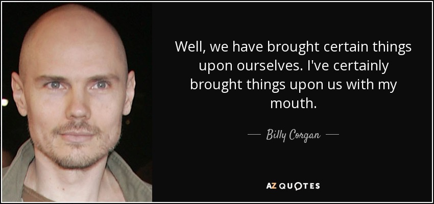 Well, we have brought certain things upon ourselves. I've certainly brought things upon us with my mouth. - Billy Corgan