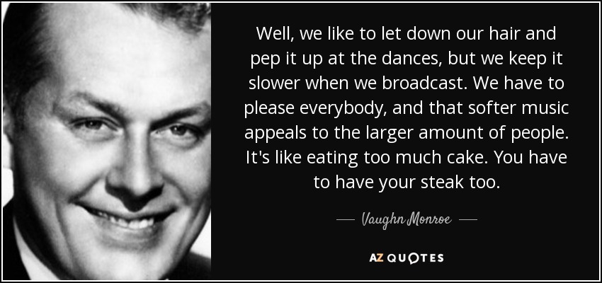 Well, we like to let down our hair and pep it up at the dances, but we keep it slower when we broadcast. We have to please everybody, and that softer music appeals to the larger amount of people. It's like eating too much cake. You have to have your steak too. - Vaughn Monroe