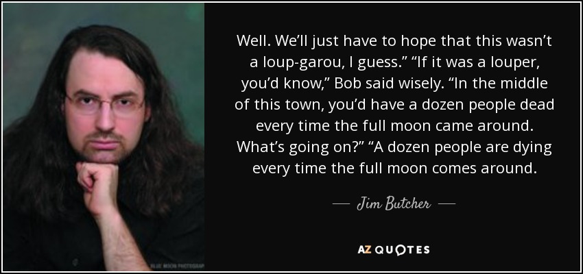 Well. We’ll just have to hope that this wasn’t a loup-garou, I guess.” “If it was a louper, you’d know,” Bob said wisely. “In the middle of this town, you’d have a dozen people dead every time the full moon came around. What’s going on?” “A dozen people are dying every time the full moon comes around. - Jim Butcher