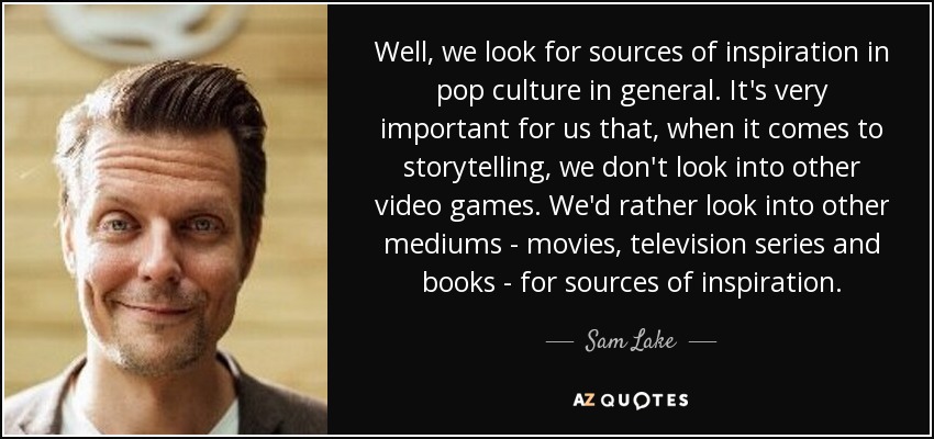 Well, we look for sources of inspiration in pop culture in general. It's very important for us that, when it comes to storytelling, we don't look into other video games. We'd rather look into other mediums - movies, television series and books - for sources of inspiration. - Sam Lake