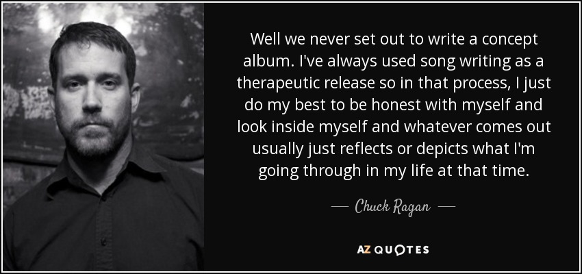 Well we never set out to write a concept album. I've always used song writing as a therapeutic release so in that process, I just do my best to be honest with myself and look inside myself and whatever comes out usually just reflects or depicts what I'm going through in my life at that time. - Chuck Ragan