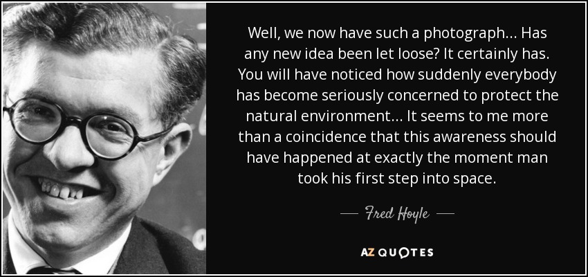 Well, we now have such a photograph... Has any new idea been let loose? It certainly has. You will have noticed how suddenly everybody has become seriously concerned to protect the natural environment... It seems to me more than a coincidence that this awareness should have happened at exactly the moment man took his first step into space. - Fred Hoyle