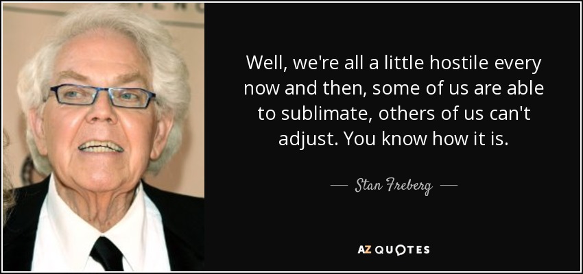 Well, we're all a little hostile every now and then, some of us are able to sublimate, others of us can't adjust. You know how it is. - Stan Freberg