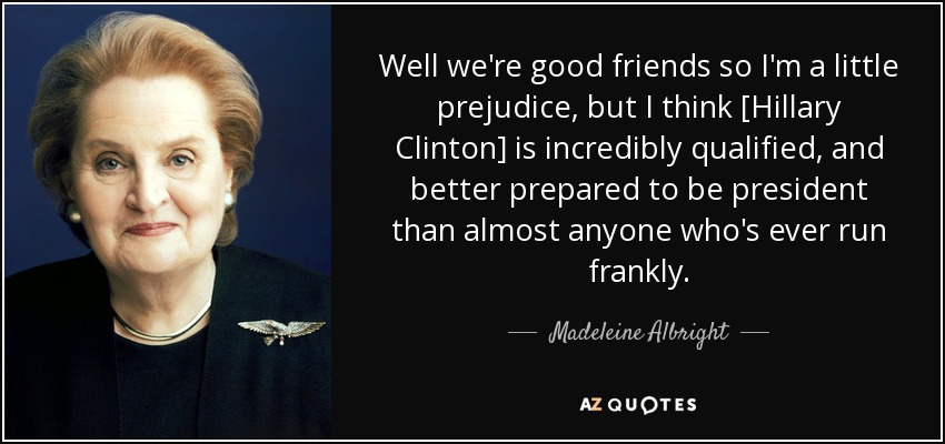 Well we're good friends so I'm a little prejudice, but I think [Hillary Clinton] is incredibly qualified, and better prepared to be president than almost anyone who's ever run frankly. - Madeleine Albright