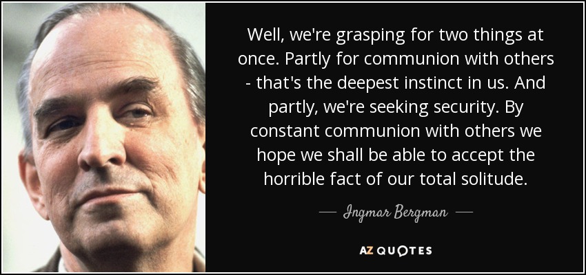 Well, we're grasping for two things at once. Partly for communion with others - that's the deepest instinct in us. And partly, we're seeking security. By constant communion with others we hope we shall be able to accept the horrible fact of our total solitude. - Ingmar Bergman