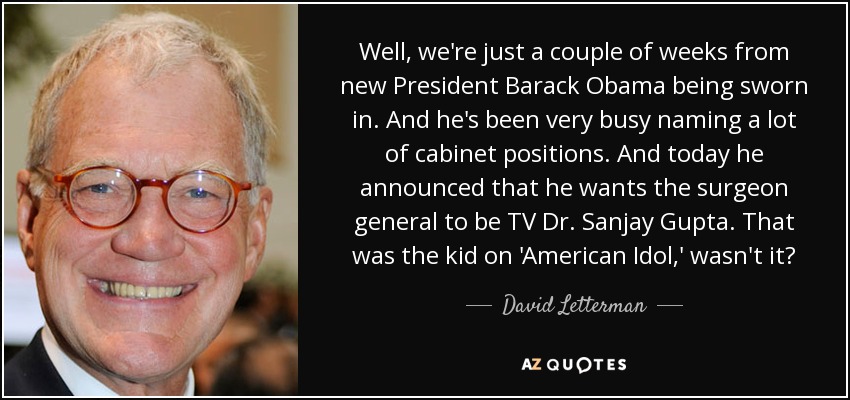 Well, we're just a couple of weeks from new President Barack Obama being sworn in. And he's been very busy naming a lot of cabinet positions. And today he announced that he wants the surgeon general to be TV Dr. Sanjay Gupta. That was the kid on 'American Idol,' wasn't it? - David Letterman