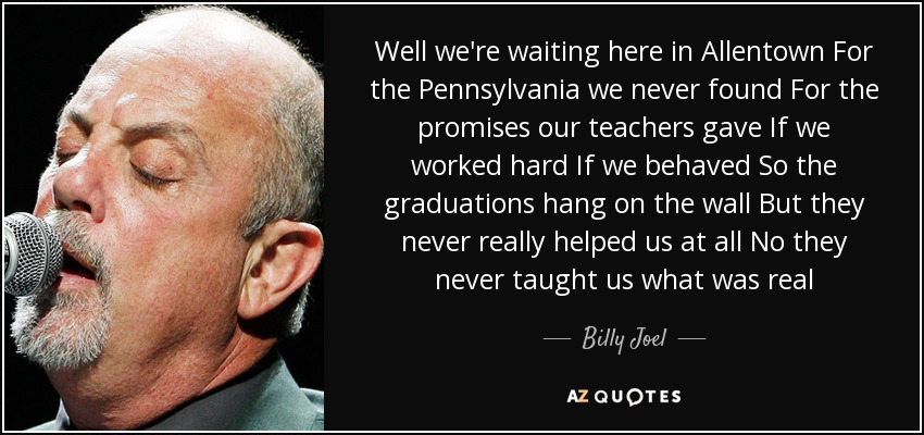 Well we're waiting here in Allentown For the Pennsylvania we never found For the promises our teachers gave If we worked hard If we behaved So the graduations hang on the wall But they never really helped us at all No they never taught us what was real - Billy Joel